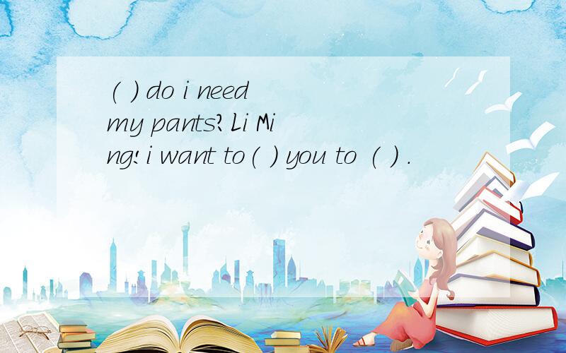 ( ) do i need my pants?Li Ming!i want to( ) you to ( ) .