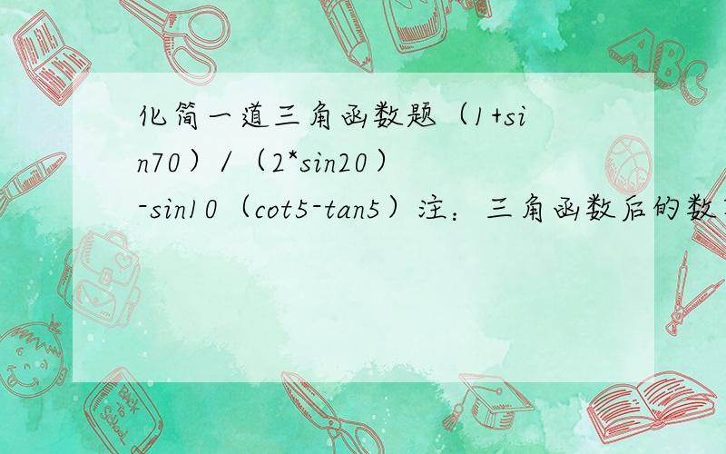 化简一道三角函数题（1+sin70）/（2*sin20）-sin10（cot5-tan5）注：三角函数后的数字是角度制要求值