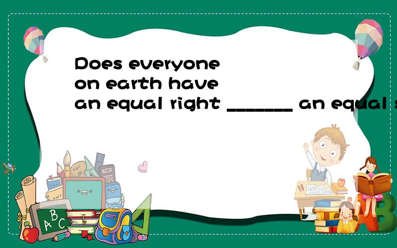 Does everyone on earth have an equal right _______ an equal share of its resources? a、by  b、 at  c、 to  d、 over这提选哪个?为什么?清翻译整句 谢谢