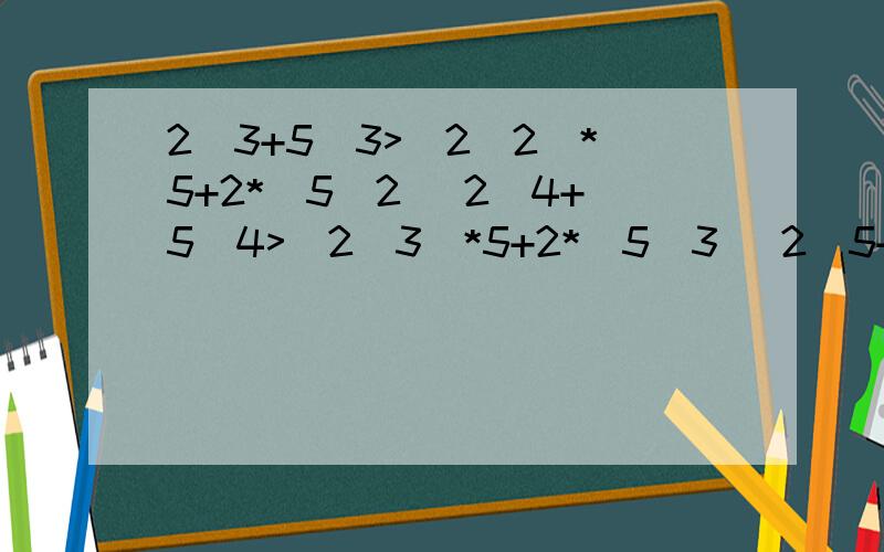 2^3+5^3>（2^2）*5+2*（5^2） 2^4+5^4>（2^3）*5+2*（5^3） 2^5+5^5>（2^3）*（5^2)+(2^2)*（5^3） 推广?2^3+5^3>（2^2）*5+2*（5^2）2^4+5^4>（2^3）*5+2*（5^3） 2^5+5^5>（2^3）*（5^2)+(2^2)*（5^3） 推广?