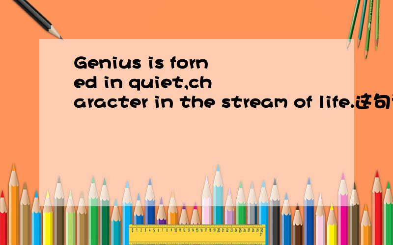 Genius is forned in quiet,character in the stream of life.这句话我一直翻译不准,