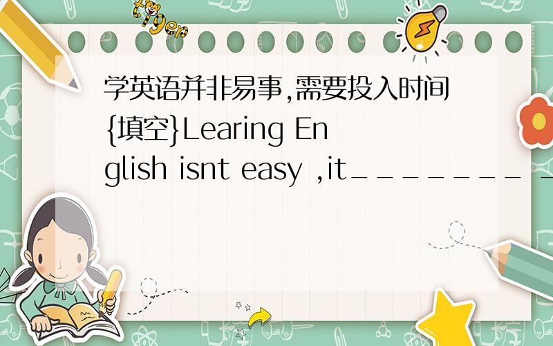 学英语并非易事,需要投入时间{填空}Learing English isnt easy ,it_______ ________
