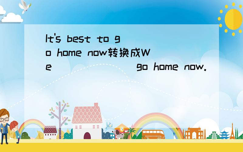 It's best to go home now转换成We ___ ___ go home now.