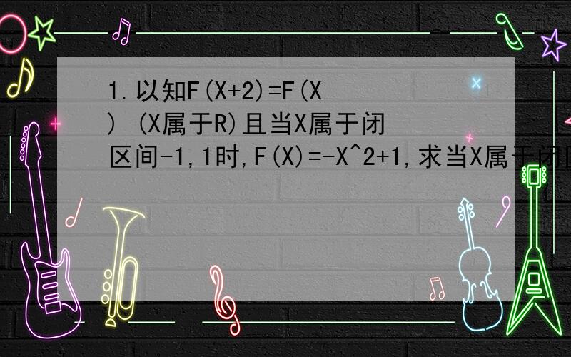 1.以知F(X+2)=F(X) (X属于R)且当X属于闭区间-1,1时,F(X)=-X^2+1,求当X属于闭区间2K-1,2K+1时F(X)的表达式,(K属于Z)2.已知F(X)是R上的奇函数,对任意X,总有F(x)=-F(X+2),当2小于等于X小于等于时F(X)=X^2-6X+8,求5小
