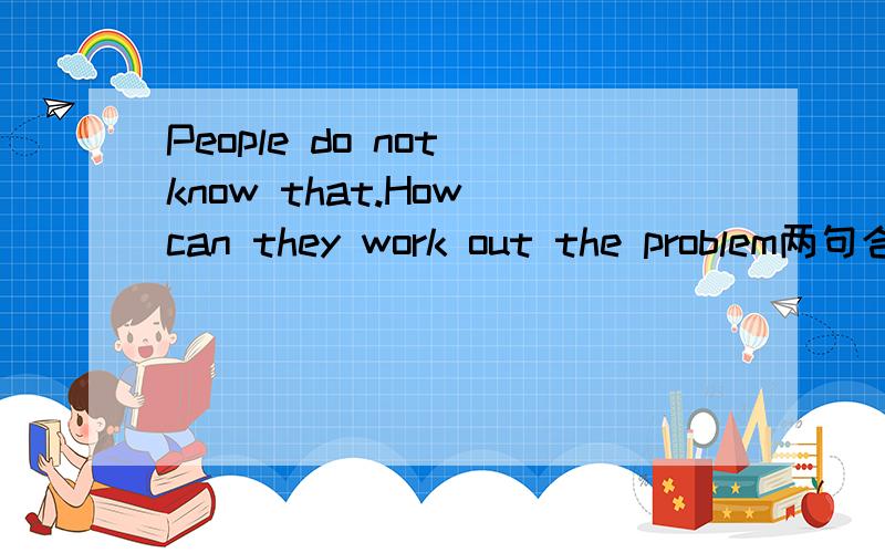 People do not know that.How can they work out the problem两句合并为一句拜托各位大神英语卷子上的一题,