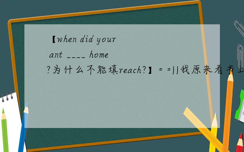【when did your ant ____ home?为什么不能填reach?】= =||我原来看书上写reach后不接副词 除了home外when did your ant ____ home?Areach B arrive at Cget为什么不能填reach?这哪里有介词哦?再把reach的用法说清楚点!