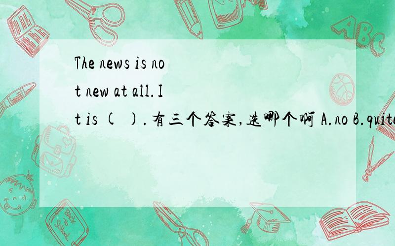 The news is not new at all.It is ( ).有三个答案,选哪个啊 A.no B.quite old C.enough old