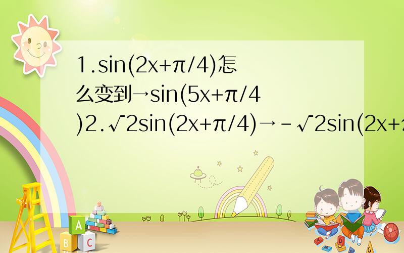 1.sin(2x+π/4)怎么变到→sin(5x+π/4)2.√2sin(2x+π/4)→-√2sin(2x+π/4)3.√2sin(2x+π/4)→√5sin(2x+π/4)