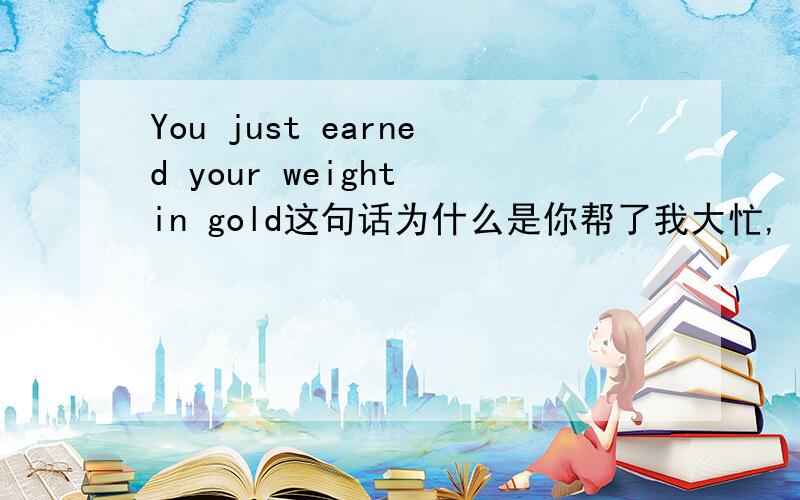 You just earned your weight in gold这句话为什么是你帮了我大忙,