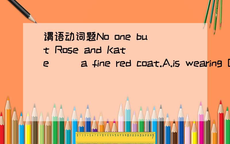 谓语动词题No one but Rose and Kate___a fine red coat.A.is wearing B.dresses C.put on D.have on帮忙分析下,这道题为什么选A不选B呢?这里考的是什么?