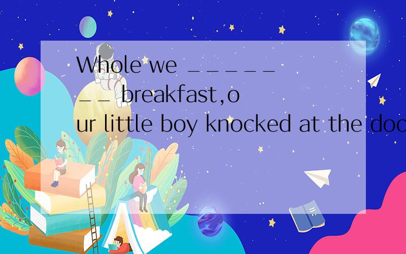 Whole we _______ breakfast,our little boy knocked at the door.A were having B are having C have D have had