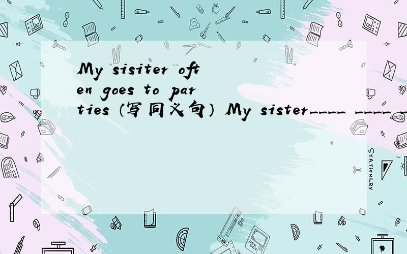 My sisiter often goes to parties （写同义句） My sister____ ____ ____ ____ parties.偶素初二滴,要我看得懂的落 .兮兮 ,