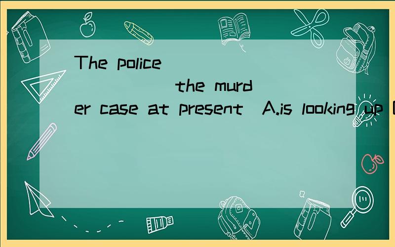 The police ________ the murder case at present．A.is looking up B.is looking down C.are looking into D.are looking out of