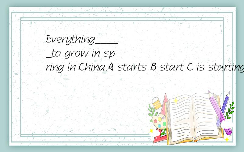 Everything_____to grow in spring in China.A starts B start C is starting D are starting