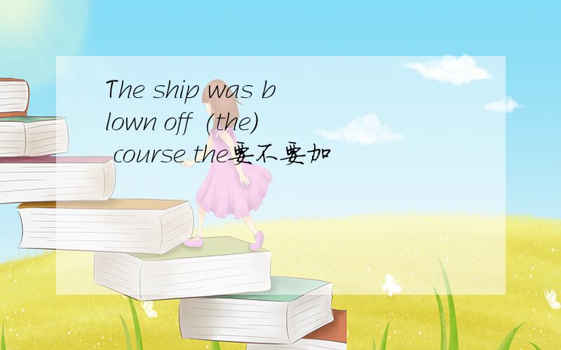 The ship was blown off (the) course the要不要加