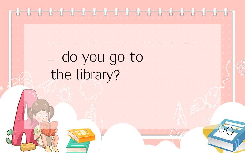 _______ _______ do you go to the library?