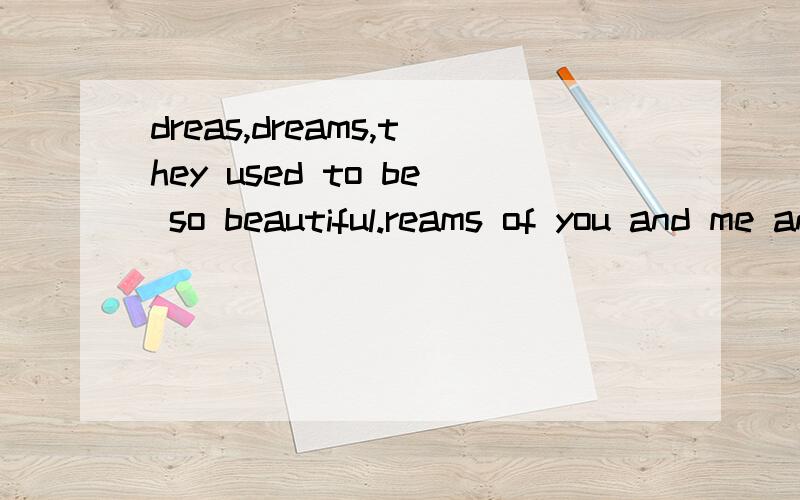 dreas,dreams,they used to be so beautiful.reams of you and me and you.