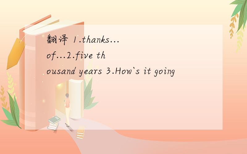 翻译 1.thanks...of...2.five thousand years 3.How`s it going