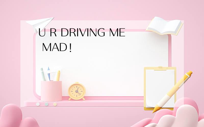 U R DRIVING ME MAD!