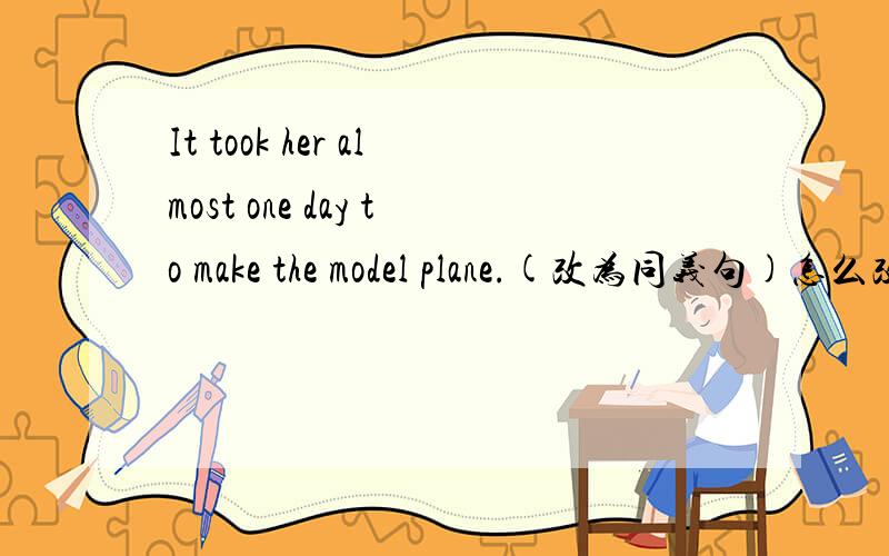 It took her almost one day to make the model plane.(改为同义句)怎么改