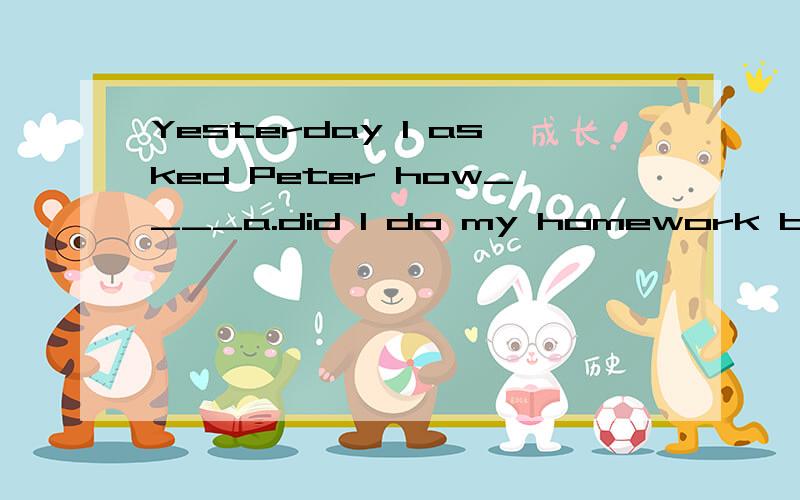 Yesterday I asked Peter how____a.did I do my homework b.I do my homeworkc.I did my homework d.to do the homework为什么C不对?