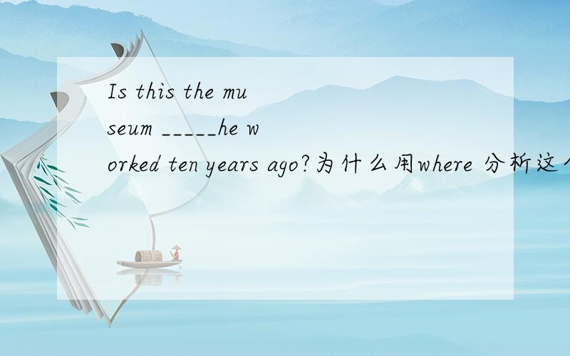 Is this the museum _____he worked ten years ago?为什么用where 分析这个句子he worked 后面缺少宾语应该用that或which吧?为什么wWhere啊?Is this the museum _____you visited the other city.这个句子跟上面又有什么区别啊?