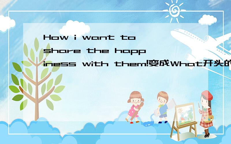 How i want to share the happiness with them!变成What开头的怎么说