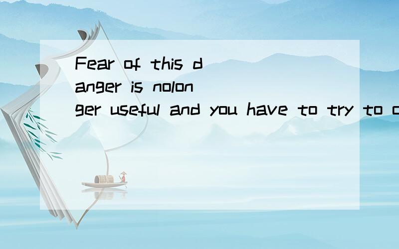 Fear of this danger is nolonger useful and you have to try to overcome it.同义句Fear of this danger isn't useful ____ ____ and you must try to ____ ____it.