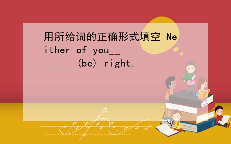 用所给词的正确形式填空 Neither of you________(be) right.