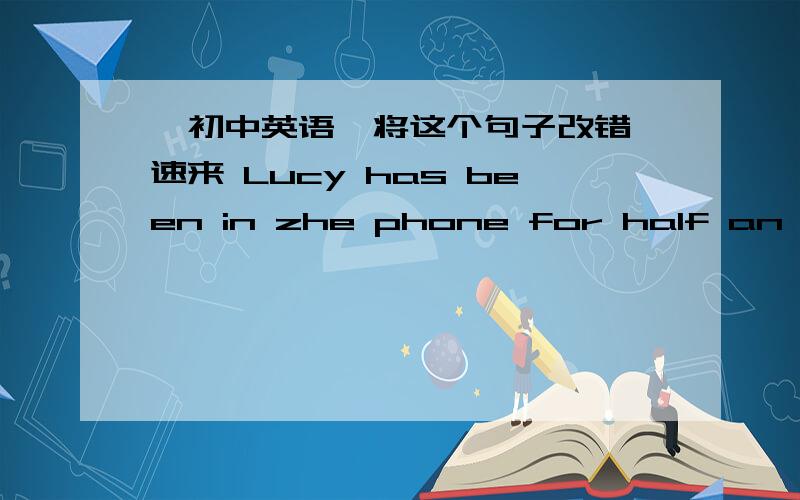 【初中英语】将这个句子改错 速来 Lucy has been in zhe phone for half an hour