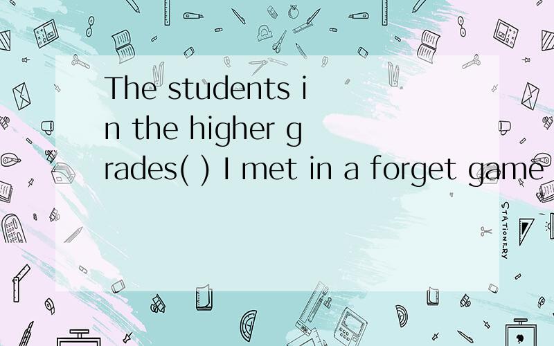 The students in the higher grades( ) I met in a forget game are my friends now.A when B which C who 选什么呢 为什么?