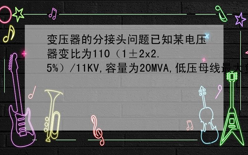 变压器的分接头问题已知某电压器变比为110（1±2x2.5%）/11KV,容量为20MVA,低压母线最大负荷为18MVA,cosa=0.6,最小负荷为7MVA,cosa=0.7,归算到高压侧的变压器参数为5+j60欧,变电所高压母线在任何情况
