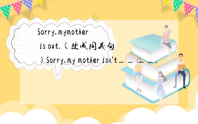 Sorry,mymother is out.(改成同义句)Sorry,my mother isn't__ __.