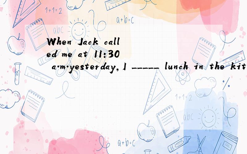 When Jack called me at 11:30 a.m.yesterday,I _____ lunch in the kitchen.A.cooked B.was cooking C.cooks D.has cooked