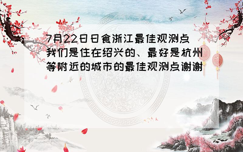 7月22日日食浙江最佳观测点我们是住在绍兴的、最好是杭州等附近的城市的最佳观测点谢谢