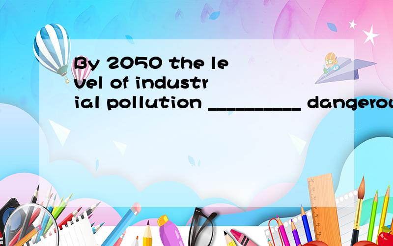 By 2050 the level of industrial pollution __________ dangerous levels in many cities.will have reach will has reached will have reached will reach