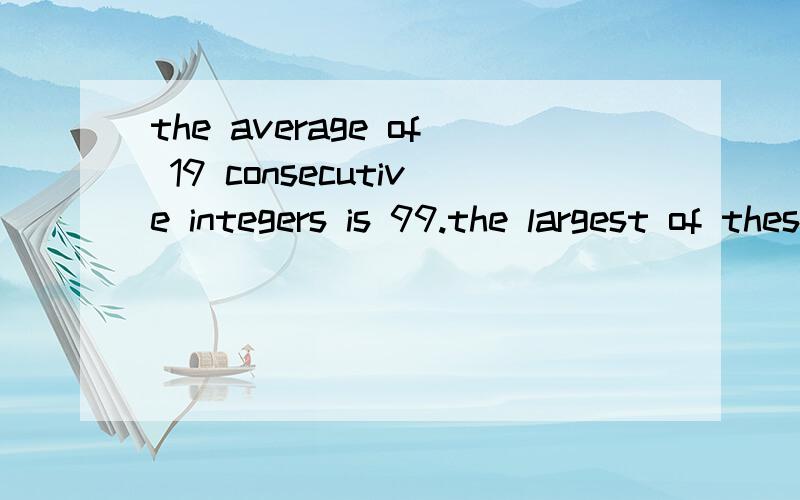 the average of 19 consecutive integers is 99.the largest of these inters is()是什么意思?