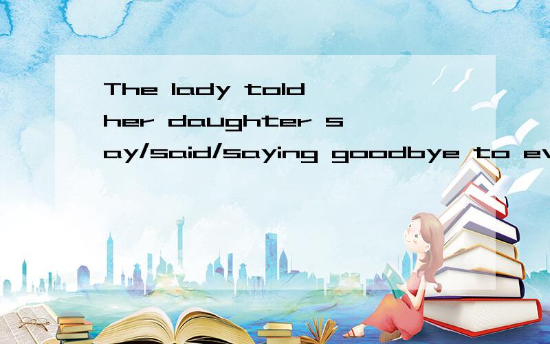 The lady told her daughter say/said/saying goodbye to everybody before leaving the party.是say,said还是saying或者其他答案