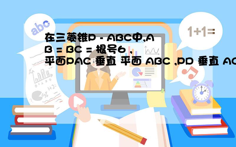 在三菱锥P - ABC中,AB = BC = 根号6 ,平面PAC 垂直 平面 ABC ,PD 垂直 AC于点...在三菱锥P - ABC中,AB = BC = 根号6 ,平面PAC 垂直 平面 ABC ,PD 垂直 AC于点D ,AD=1 ,CD=3 ,PD=2.（1）求三菱锥P - ABC的体积,（2）证明