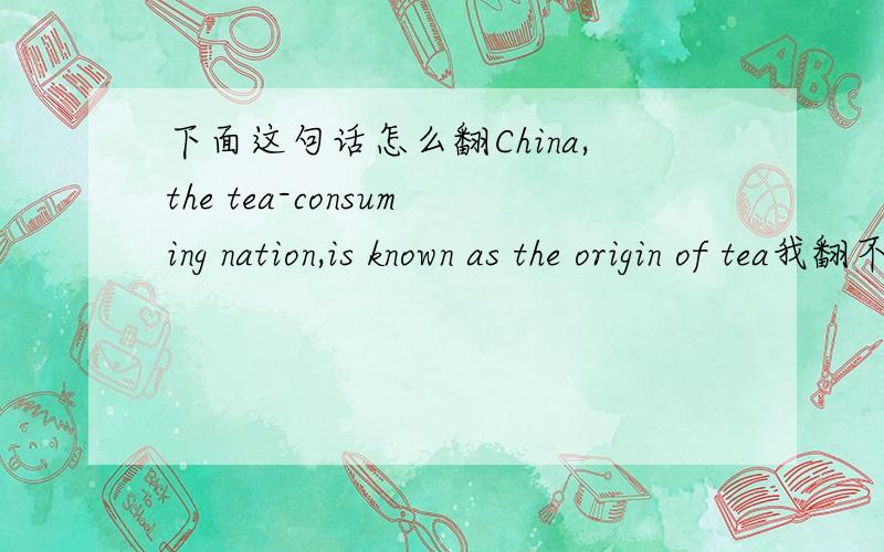 下面这句话怎么翻China,the tea-consuming nation,is known as the origin of tea我翻不好,所以征求大家,一定要翻得好哦