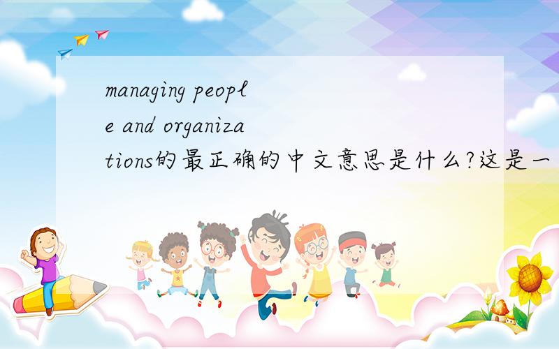 managing people and organizations的最正确的中文意思是什么?这是一本管理教科书的名字!