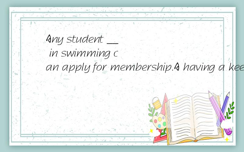 Any student __ in swimming can apply for membership.A having a keen interest   B with a keen interesting                C who is keenly interesting  D has a keen interest我选择的是C  答案是A.关键是我哪个都不知道怎么对了 或者