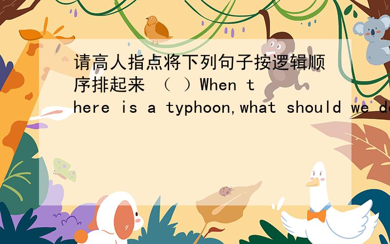 请高人指点将下列句子按逻辑顺序排起来 （ ）When there is a typhoon,what should we do?（ ）What may happen when there is a typhoon?（ ）Really,what else?（ ）A heavy object may fall and hurt people.（ ）We would like better