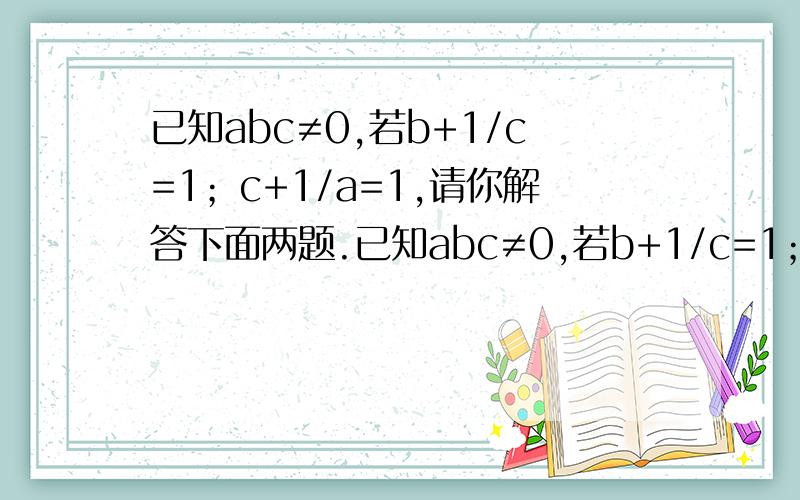 已知abc≠0,若b+1/c=1；c+1/a=1,请你解答下面两题.已知abc≠0,若b+1/c=1；c+1/a=1,请你解答下面两题.（1）请用含c的代数式将a,b表示出来a=____b=____（2）请你根据以上条件,求出(ab+1)/b的值.第二题我需要