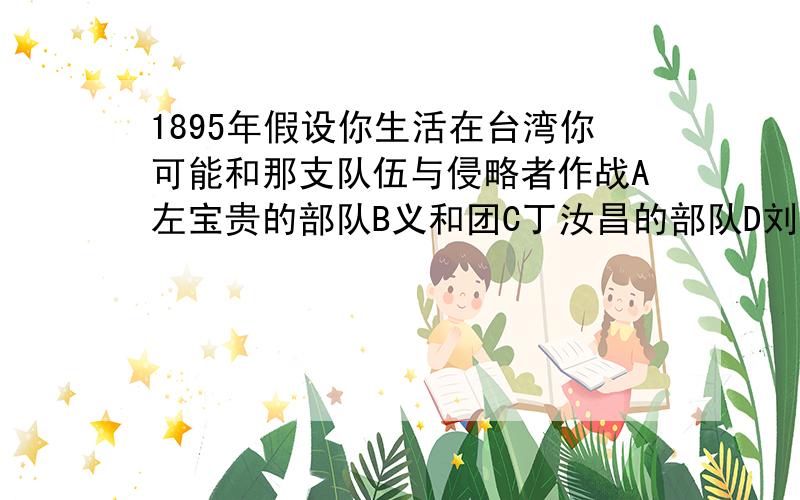 1895年假设你生活在台湾你可能和那支队伍与侵略者作战A左宝贵的部队B义和团C丁汝昌的部队D刘永福或徐骧的