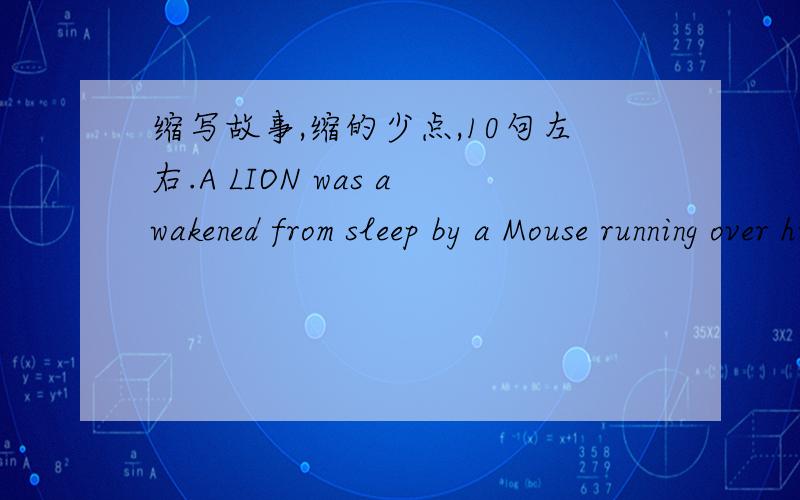 缩写故事,缩的少点,10句左右.A LION was awakened from sleep by a Mouse running over his face. Rising up angrily, he caught him and was about to kill him, when the Mouse piteously entreated, saying: 