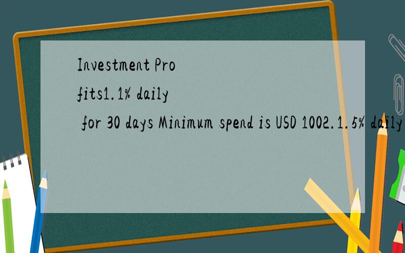 Investment Profits1.1% daily for 30 days Minimum spend is USD 1002.1.5% daily for 30 days Minimum spend is USD 10003.2% daily for 30 days Minimum spend is USD 10000All payments are made to your e-gold account after 30 Day.Minimum spend is US$100 and