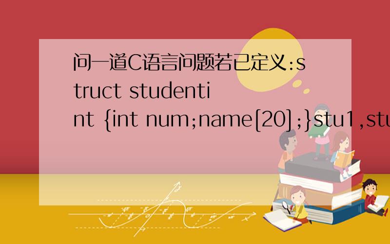 问一道C语言问题若已定义:struct studentint {int num;name[20];}stu1,stu2;下列语句中不正确的是A.strcpy(stu1.name,stu2.name)B.stu1=stu2C.stu1.name=