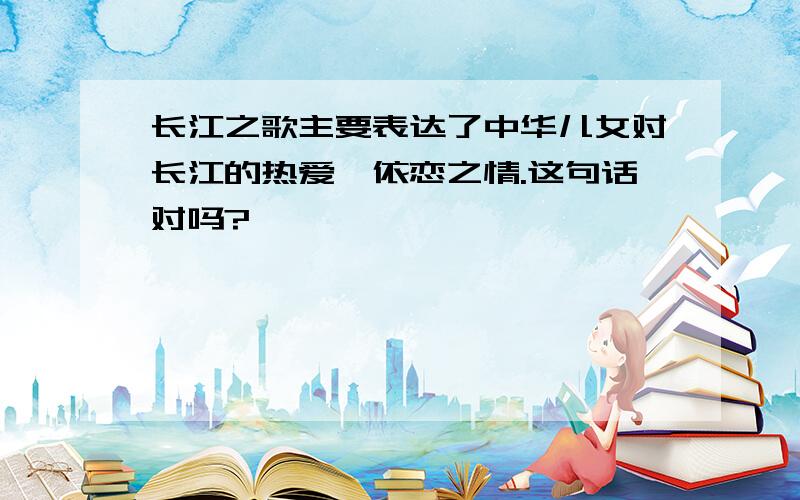 长江之歌主要表达了中华儿女对长江的热爱、依恋之情.这句话对吗?