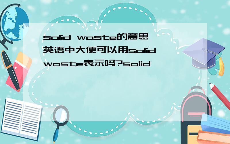 solid waste的意思英语中大便可以用solid waste表示吗?solid